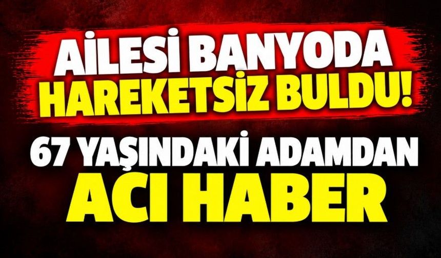 Ailesi banyoda hareketsiz buldu! 67 yaşındaki adamdan acı haber