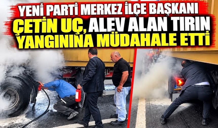 Yeni Parti Merkez İlçe Başkanı Çetin Uç, alev alan tırın yangınına müdahale etti